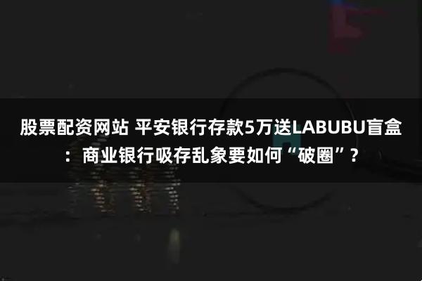 股票配资网站 平安银行存款5万送LABUBU盲盒：商业银行吸存乱象要如何“破圈”？