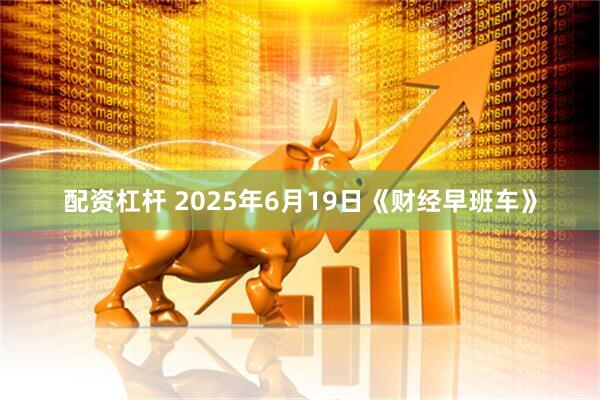 配资杠杆 2025年6月19日《财经早班车》