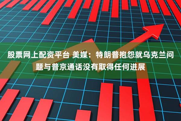 股票网上配资平台 美媒：特朗普抱怨就乌克兰问题与普京通话没有取得任何进展