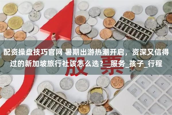 配资操盘技巧官网 暑期出游热潮开启，资深又信得过的新加坡旅行社该怎么选？_服务_孩子_行程