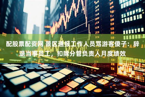 配股票配资网 景区通报工作人员骂游客傻子：辞退当事员工，扣除分管负责人月度绩效