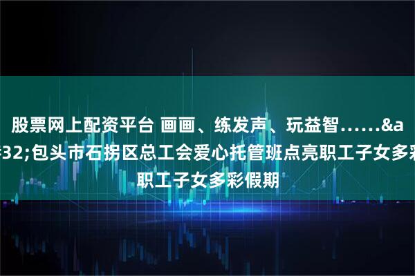 股票网上配资平台 画画、练发声、玩益智…… 包头市石拐区总工会爱心托管班点亮职工子女多彩假期