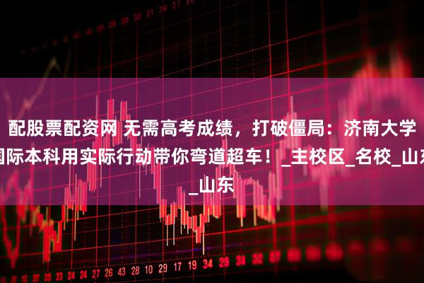 配股票配资网 无需高考成绩，打破僵局：济南大学国际本科用实际行动带你弯道超车！_主校区_名校_山东