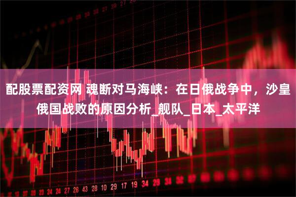 配股票配资网 魂断对马海峡：在日俄战争中，沙皇俄国战败的原因分析_舰队_日本_太平洋