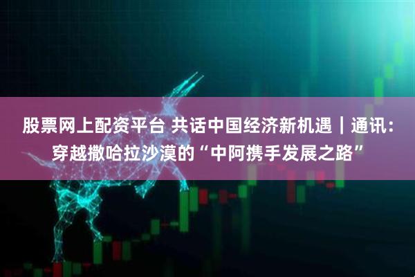 股票网上配资平台 共话中国经济新机遇｜通讯：穿越撒哈拉沙漠的“中阿携手发展之路”