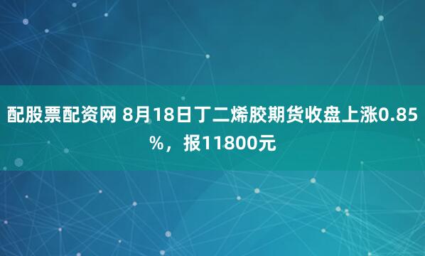 配股票配资网 8月18日丁二烯胶期货收盘上涨0.85%，报11800元