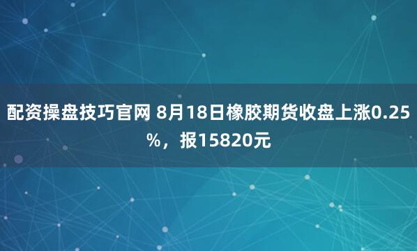 配资操盘技巧官网 8月18日橡胶期货收盘上涨0.25%，报15820元