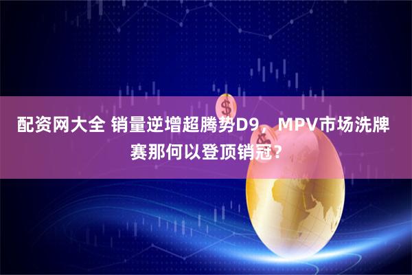 配资网大全 销量逆增超腾势D9，MPV市场洗牌 赛那何以登顶销冠？